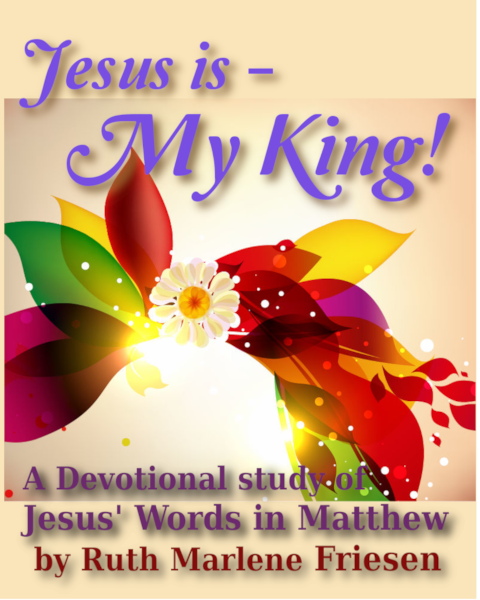 Cover- Jesus is - My King! 
a Devotional study of Jesus' Words in Matthew - by Ruth Marlene Friesen